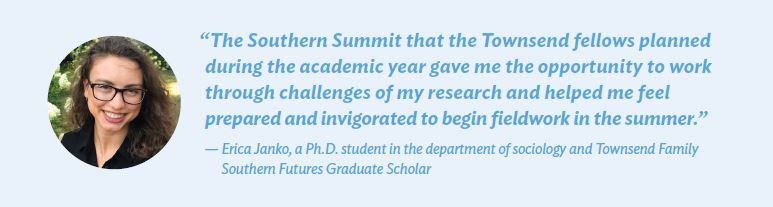 “The Southern Summit that the Townsend fellows planned during the academic year gave me the opportunity to work through challenges of my research and helped me feel prepared and invigorated to begin fieldwork in the summer.” — Erica Janko, a Ph.D. student in the department of sociology and Townsend Family Southern Futures Graduate Scholar