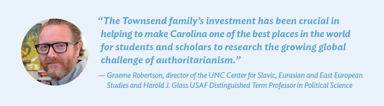 “The Townsend family’s investment has been crucial in helping to make Carolina one of the best places in the world for students and scholars to research the growing global challenge of authoritarianism.” — Graeme Robertson, director of the UNC Center for Slavic, Eurasian and East European Studies and Harold J. Glass USAF Distinguished Term Professor in Political Science